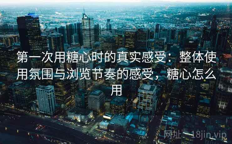 第一次用糖心时的真实感受:整体使用氛围与浏览节奏的感受,糖心怎么用