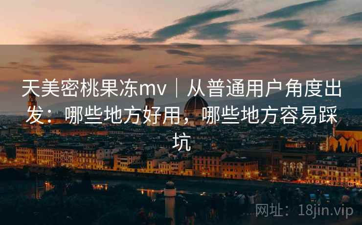 天美密桃果冻mv|从普通用户角度出发:哪些地方好用,哪些地方容易踩坑