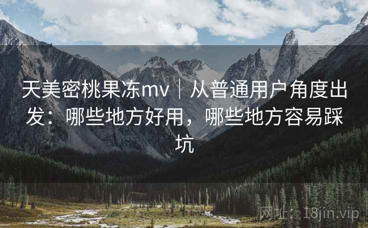 天美密桃果冻mv|从普通用户角度出发:哪些地方好用,哪些地方容易踩坑