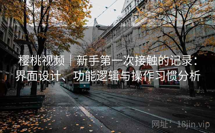 樱桃视频｜新手第一次接触的记录：界面设计、功能逻辑与操作习惯分析