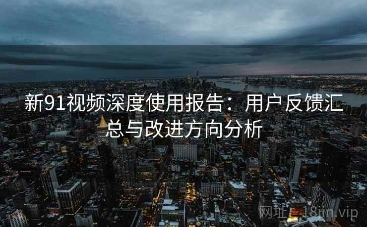 新91视频深度使用报告：用户反馈汇总与改进方向分析