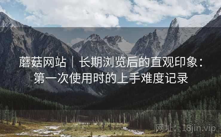 蘑菇网站｜长期浏览后的直观印象：第一次使用时的上手难度记录