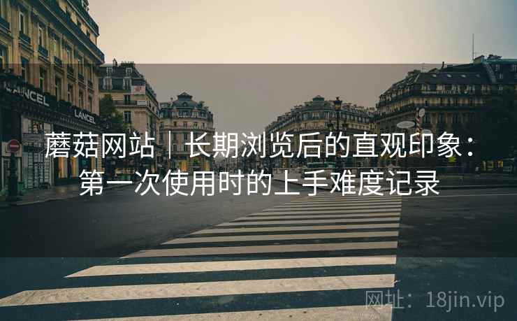 蘑菇网站|长期浏览后的直观印象:第一次使用时的上手难度记录