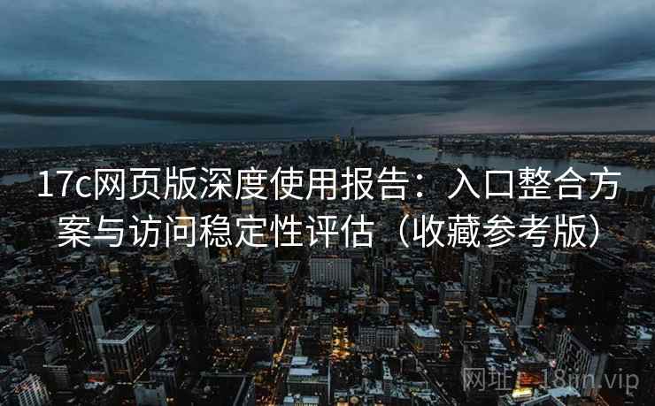17c网页版深度使用报告:入口整合方案与访问稳定性评估(收藏参考版)