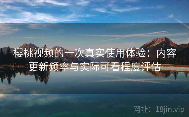 樱桃视频的一次真实使用体验：内容更新频率与实际可看程度评估