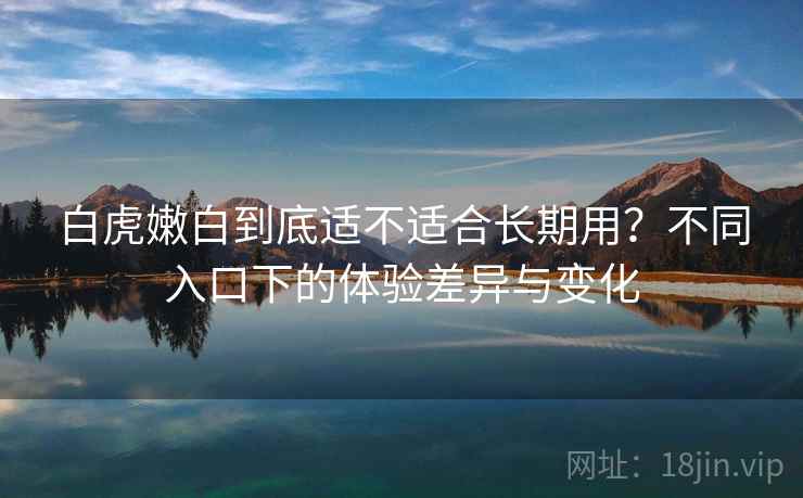 白虎嫩白到底适不适合长期用？不同入口下的体验差异与变化