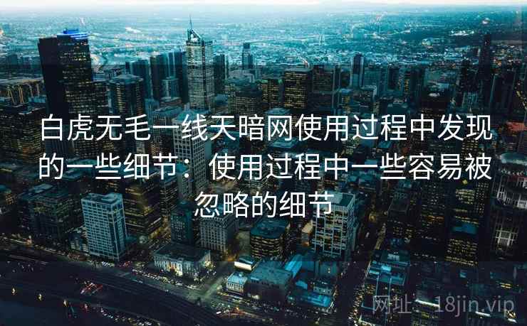 白虎无毛一线天暗网使用过程中发现的一些细节：使用过程中一些容易被忽略的细节