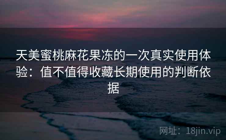 天美蜜桃麻花果冻的一次真实使用体验：值不值得收藏长期使用的判断依据