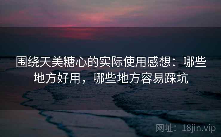 围绕天美糖心的实际使用感想：哪些地方好用，哪些地方容易踩坑