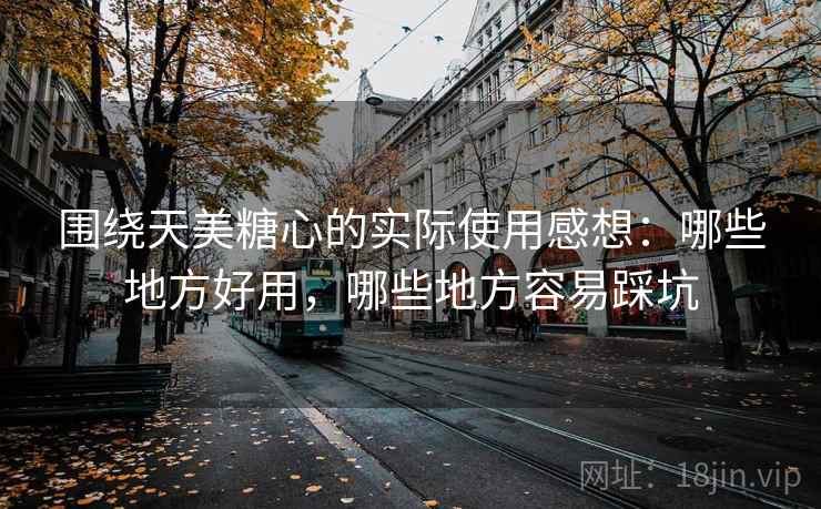 围绕天美糖心的实际使用感想:哪些地方好用,哪些地方容易踩坑