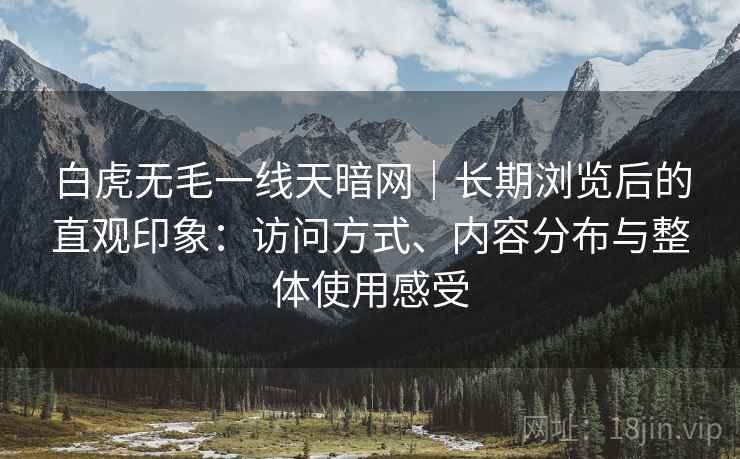白虎无毛一线天暗网｜长期浏览后的直观印象：访问方式、内容分布与整体使用感受