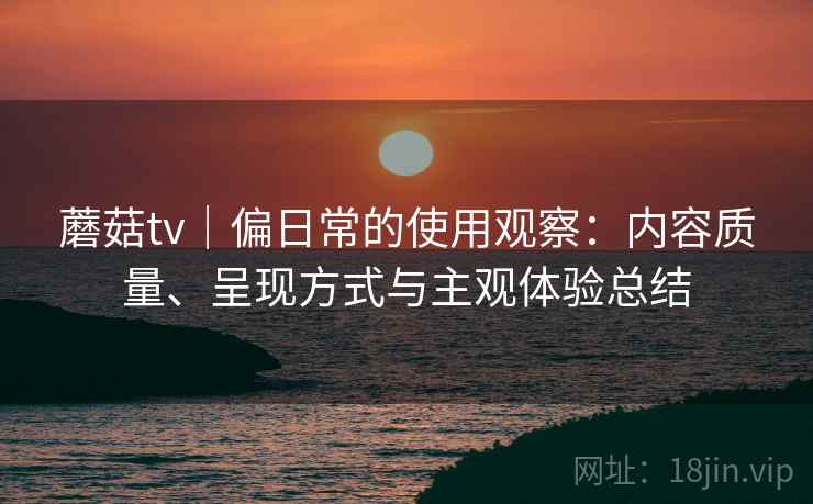 蘑菇tv|偏日常的使用观察:内容质量、呈现方式与主观体验总结
