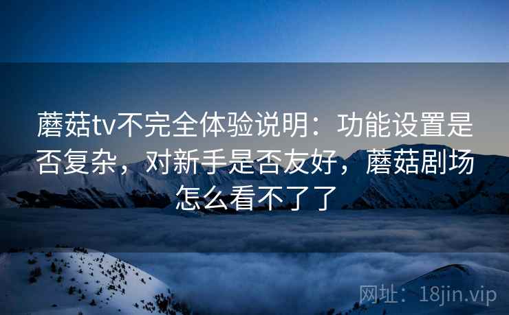 蘑菇tv不完全体验说明:功能设置是否复杂,对新手是否友好,蘑菇剧场怎么看不了了