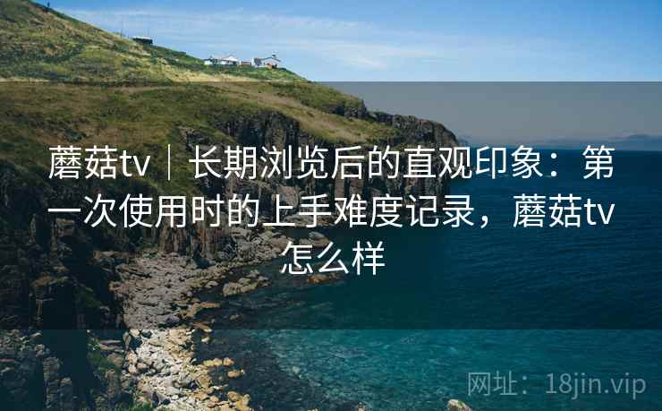 蘑菇tv|长期浏览后的直观印象:第一次使用时的上手难度记录,蘑菇tv怎么样