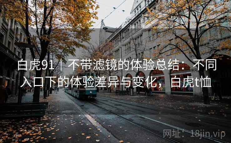 详细阅读:白虎91|不带滤镜的体验总结:不同入口下的体验差异与变化,白虎t恤 白虎91|不带滤镜的体验总结:不同入口下的体验差异与变化,白虎t恤