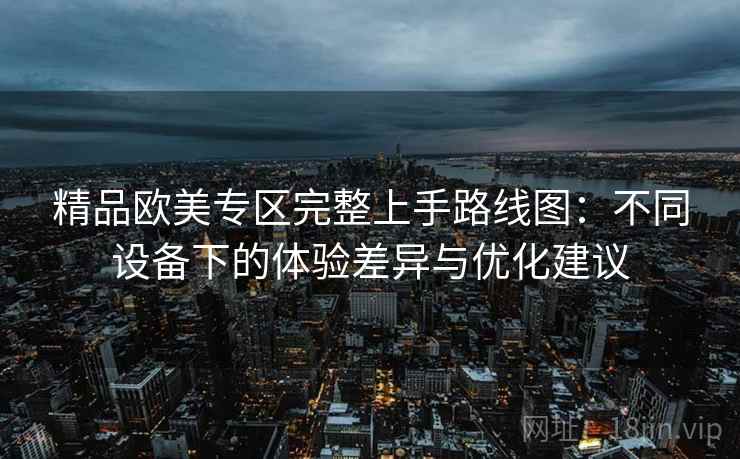 精品欧美专区完整上手路线图：不同设备下的体验差异与优化建议