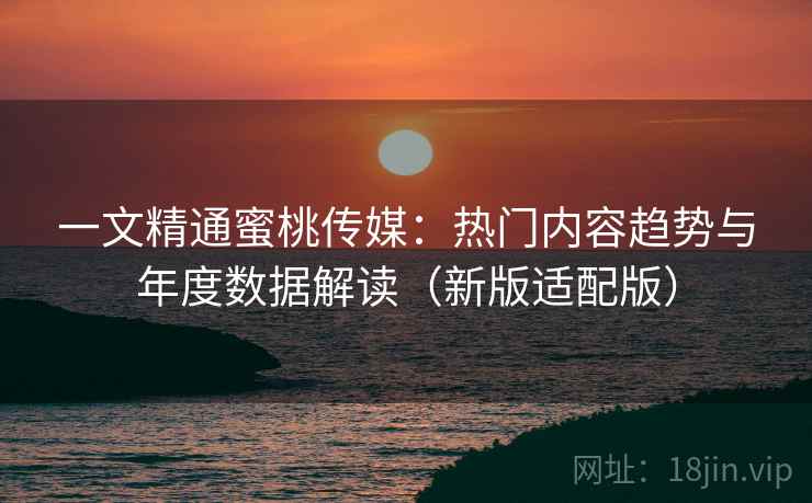 一文精通蜜桃传媒：热门内容趋势与年度数据解读（新版适配版）