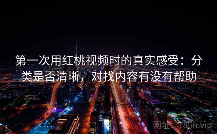 第一次用红桃视频时的真实感受:分类是否清晰,对找内容有没有帮助