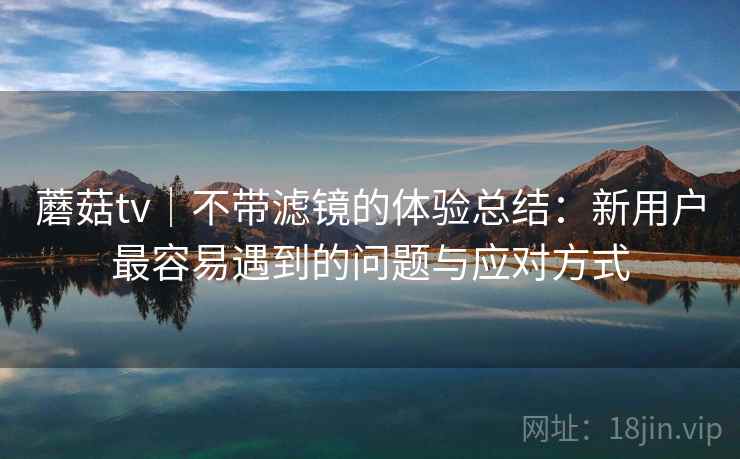 蘑菇tv｜不带滤镜的体验总结：新用户最容易遇到的问题与应对方式