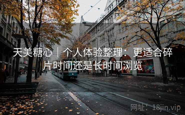 天美糖心|个人体验整理:更适合碎片时间还是长时间浏览