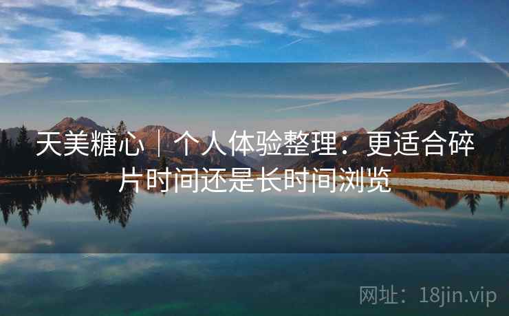 天美糖心|个人体验整理:更适合碎片时间还是长时间浏览