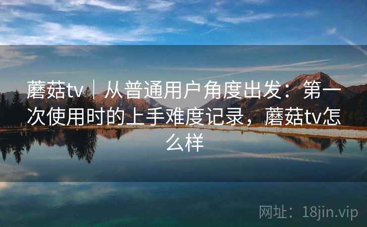 蘑菇tv｜从普通用户角度出发：第一次使用时的上手难度记录，蘑菇tv怎么样