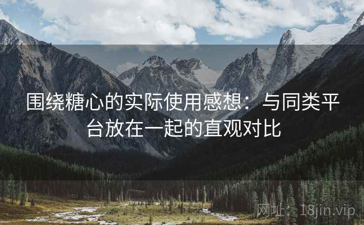 围绕糖心的实际使用感想:与同类平台放在一起的直观对比