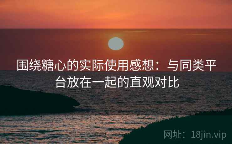 围绕糖心的实际使用感想：与同类平台放在一起的直观对比