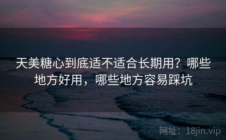 天美糖心到底适不适合长期用？哪些地方好用，哪些地方容易踩坑