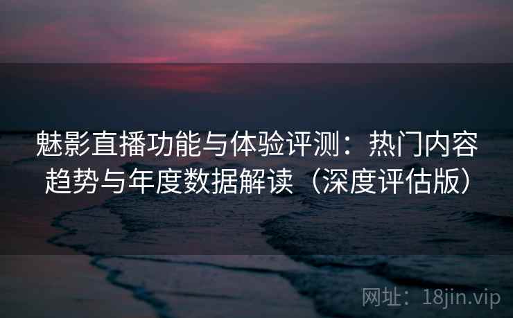 魅影直播功能与体验评测：热门内容趋势与年度数据解读（深度评估版）