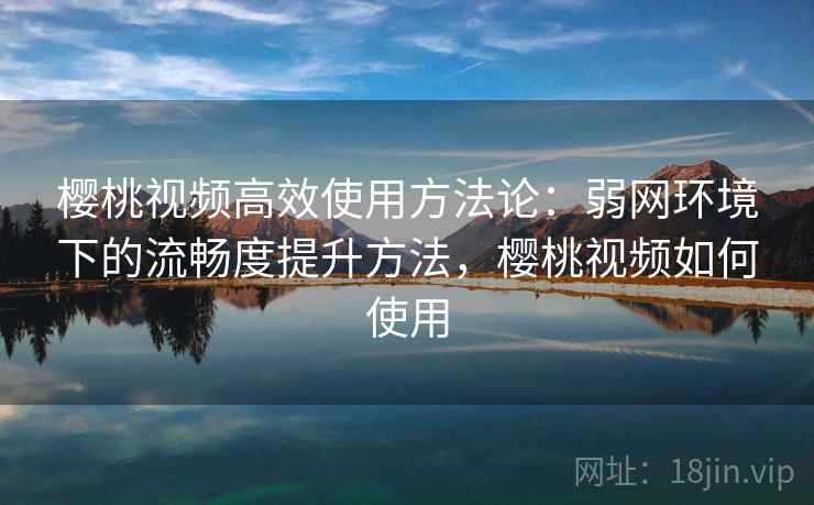 樱桃视频高效使用方法论:弱网环境下的流畅度提升方法,樱桃视频如何使用