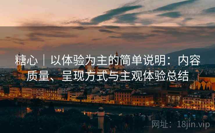 糖心｜以体验为主的简单说明：内容质量、呈现方式与主观体验总结