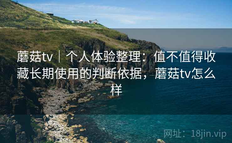 蘑菇tv|个人体验整理:值不值得收藏长期使用的判断依据,蘑菇tv怎么样