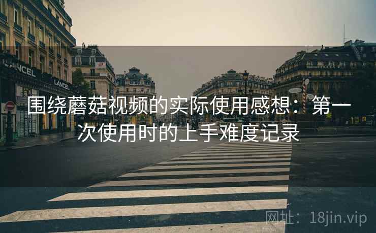 围绕蘑菇视频的实际使用感想:第一次使用时的上手难度记录