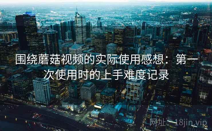围绕蘑菇视频的实际使用感想：第一次使用时的上手难度记录