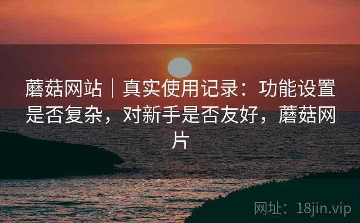 蘑菇网站｜真实使用记录：功能设置是否复杂，对新手是否友好，蘑菇网片