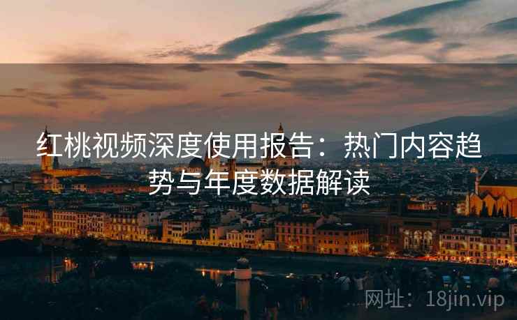 红桃视频深度使用报告：热门内容趋势与年度数据解读