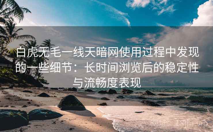 白虎无毛一线天暗网使用过程中发现的一些细节:长时间浏览后的稳定性与流畅度表现