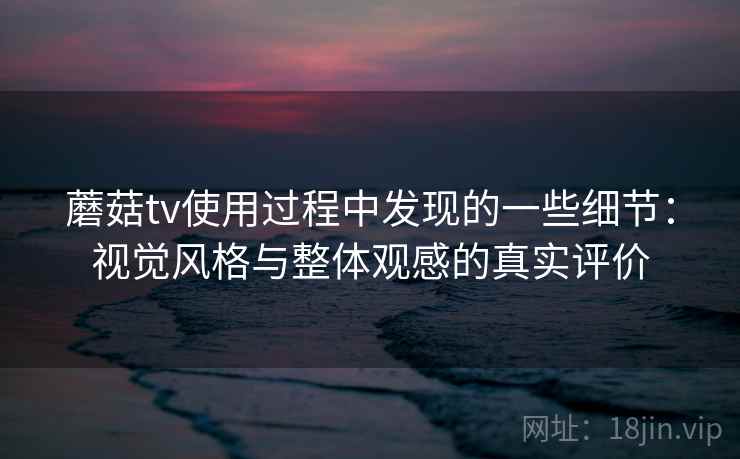 蘑菇tv使用过程中发现的一些细节：视觉风格与整体观感的真实评价