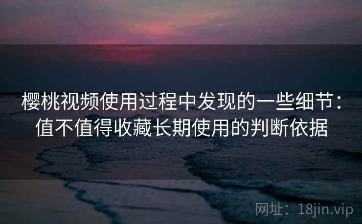 樱桃视频使用过程中发现的一些细节：值不值得收藏长期使用的判断依据