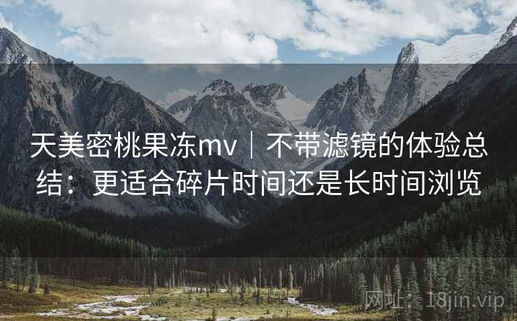 天美密桃果冻mv｜不带滤镜的体验总结：更适合碎片时间还是长时间浏览