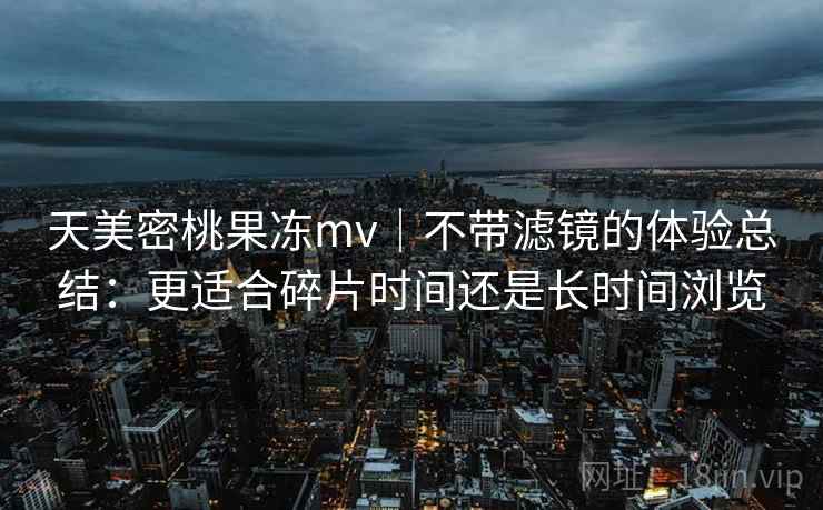 天美密桃果冻mv|不带滤镜的体验总结:更适合碎片时间还是长时间浏览