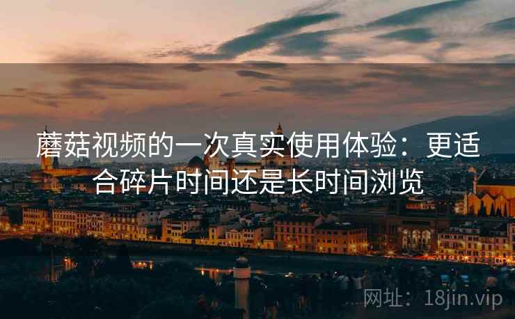 蘑菇视频的一次真实使用体验:更适合碎片时间还是长时间浏览