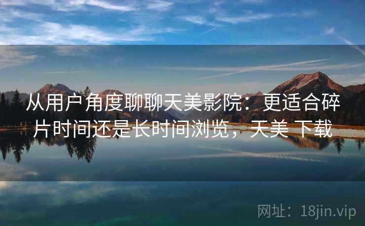 从用户角度聊聊天美影院:更适合碎片时间还是长时间浏览,天美 下载