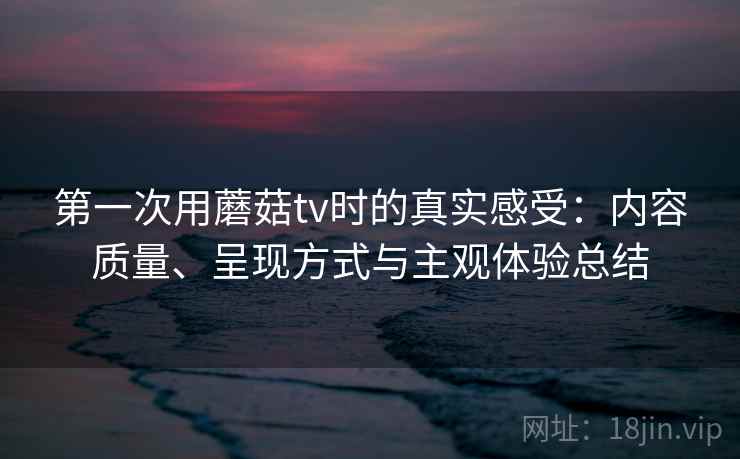 第一次用蘑菇tv时的真实感受:内容质量、呈现方式与主观体验总结