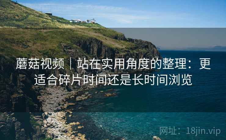 蘑菇视频|站在实用角度的整理:更适合碎片时间还是长时间浏览