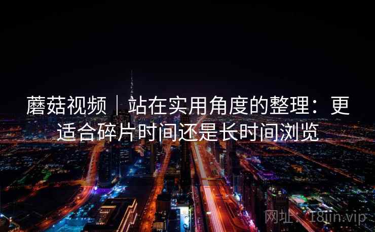 蘑菇视频|站在实用角度的整理:更适合碎片时间还是长时间浏览