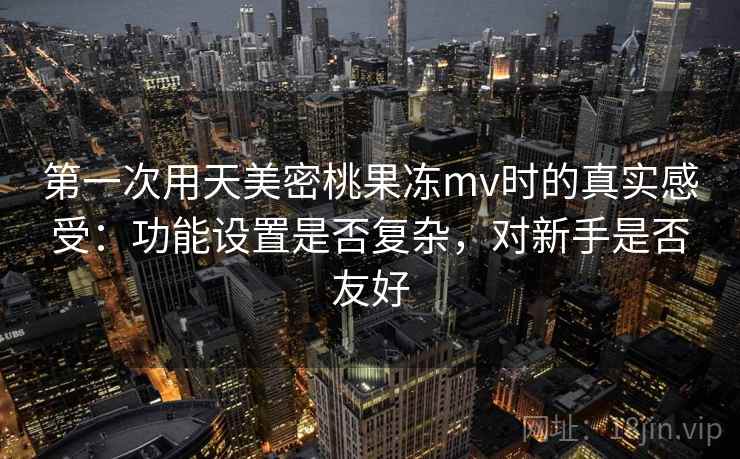 第一次用天美密桃果冻mv时的真实感受:功能设置是否复杂,对新手是否友好