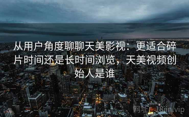 从用户角度聊聊天美影视:更适合碎片时间还是长时间浏览,天美视频创始人是谁