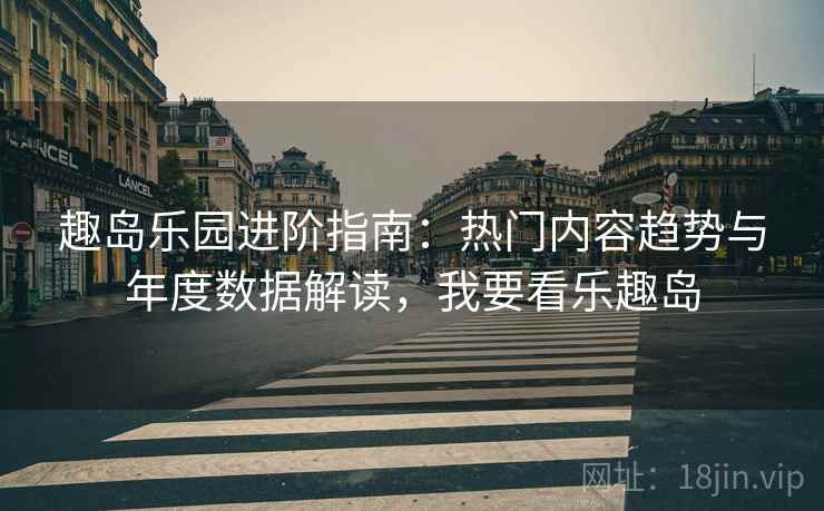 趣岛乐园进阶指南:热门内容趋势与年度数据解读,我要看乐趣岛